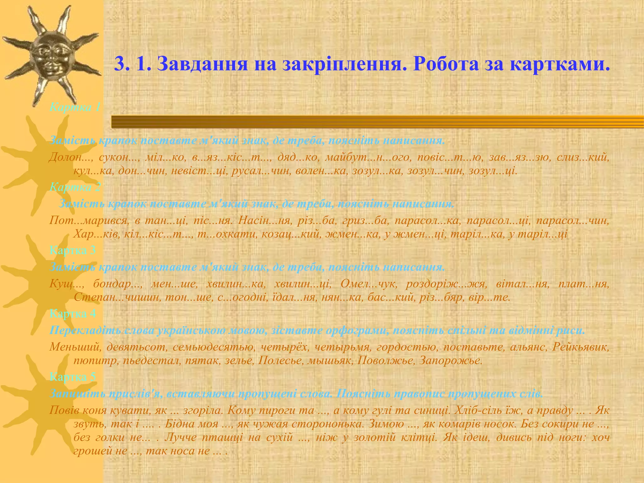 3. 1. Завдання на закріплення. Робота за картками.
Картка 1
Замість крапок поставте м'який знак, де треба, поясніть написання.
Долон..., сукон..., міл...ко, в...яз...кіс...т..., дяд...ко, майбут...н...ого, повіс...т...ю, зав...яз...зю, слиз...кий,
кул...ка, дон...чин, невіст...ці, русал...чин, волен...ка, зозул...ка, зозул...чин, зозул...ці.
Картка 2
Замість крапок поставте м'який знак, де треба, поясніть написання.
Пот...марився, в тан...ці, піс...ня. Насін...ня, різ...ба, гриз...ба, парасол...ка, парасол...ці, парасол...чин,
Хар...ків, кіл...кіс...т..., т...охкати, козац...кий, жмен...ка, у жмен...ці, таріл...ка, у таріл...ці
Картка 3
Замість крапок поставте м'який знак, де треба, поясніть написання.
Кущ..., бондар..., мен...ше, хвилин...ка, хвилин...ці, Омел...чук, роздоріж...жя, вітал...ня, плат...ня,
Степан...чишин, тон...ше, с...огодні, їдал...ня, нян...ка, бас...кий, різ...бяр, вір...те.
Картка 4
Перекладіть слова українською мовою, зіставте орфограми, поясніть спільні та відмінні риси.
Меньший, девятьсот, семьюдесятью, четырёх, четырьмя, гордостью, поставьте, альянс, Рейкьявик,
пюпитр, пьедестал, пятак, зелье, Полесье, мышьяк, Поволжье, Запорожье.
Картка 5
Запишіть прислів'я, вставляючи пропущені слова. Поясніть правопис пропущених слів.
Повів коня кувати, як ... згоріла. Кому пироги та ..., а кому гулі та синиці. Хліб-сіль їж, а правду ... . Як
звуть, так і .... . Бідна моя ..., як чужая сторононька. Зимою ..., як комарів носок. Без сокири не ...,
без голки не... . Лучче пташці на сухій ..., ніж у золотій клітці. Як ідеш, дивись під ноги: хоч
грошей не ..., так носа не ... .
 
