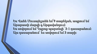 Ես Վահե Մուսայելյանն եմ՝9 տարեկան, ապրում եմ
Արարատի մարզի գ.Արգավանդում:
Ես սովորում եմ Դպրոց-պարտեզի՝ 3-1 դասարանում:
Այս դասարանում՝ ես սովորում եմ 3 տարի:
 