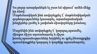 Ես բոլոր առարկաներն էլ շատ եմ սիրում՝ ամեն մեկը
իր ձևով:
Մաթեմատիկան ինձ սովորեցրել է՝ մաթեմտիկական
գործողություններ կատարել, տրամաբանական
խնդիրներ լուծել և չափման միավորները իմանալ:
Մայրենին ինձ սովորեցրել է՝ կարդալ,պատմել,
միտքտ ճիշտ արտահայտել և ճիշտ
խոսել,պատմություններ հորինել ու գրել,հետաքրքիր
պատմվացքներ կարդալ և կարծիք արտահայտել:
 