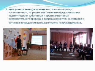  консультативная деятельность - оказание помощи
воспитанникам, их родителям (законным представителям),
педагогическим работникам и другим участникам
образовательного процесса в вопросах развития, воспитания и
обучения посредством психологического консультирования.
 