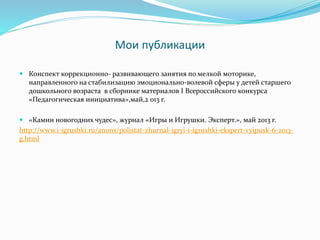 Мои публикации
 Конспект коррекционно- развивающего занятия по мелкой моторике,
направленного на стабилизацию эмоционально-волевой сферы у детей старшего
дошкольного возраста в сборнике материалов I Всероссийского конкурса
«Педагогическая инициатива»,май,2 013 г.
 «Камин новогодних чудес», журнал «Игры и Игрушки. Эксперт.», май 2013 г.
http://www.i-igrushki.ru/anons/polistat-zhurnal-igryi-i-igrushki-ekspert-vyipusk-6-2013-
g.html
 