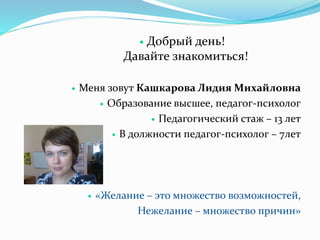  Добрый день!
Давайте знакомиться!
 Меня зовут Кашкарова Лидия Михайловна
 Образование высшее, педагог-психолог
 Педагогический стаж – 13 лет
 В должности педагог-психолог – 7лет
 «Желание – это множество возможностей,
Нежелание – множество причин»
 
