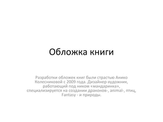 Обложка книги
Разработки обложек книг были страстью Анико
Колесниковой с 2009 года. Дизайнер-художник,
работающий под ником «мандаринка»,
специализируется на создании драконов-, animal-, птиц,
Fantasy - и природы.
 