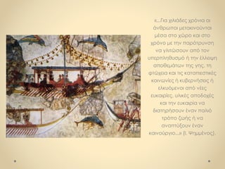 «...Για χιλιάδες χρόνια οι
άνθρωποι μετακινούνται
μέσα στο χώρο και στο
χρόνο με την παρότρυνση
να γλιτώσουν από τον
υπερπληθυσμό ή την έλλειψη
αποθεμάτων της γης, τη
φτώχεια και τις καταπιεστικές
κοινωνίες ή κυβερνήσεις ή
ελκυόμενοι από νέες
ευκαιρίες, υλικές αποδοχές
και την ευκαιρία να
διατηρήσουν έναν παλιό
τρόπο ζωής ή να
αναπτύξουν έναν
καινούργιο...» (I. Ψημμένος).
 