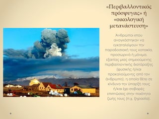 «Περιβαλλοντικός
πρόσφυγας» ή
«οικολογική
μετανάστευση»
Άνθρωποι «που
αναγκάστηκαν να
εγκαταλείψουν την
παραδοσιακή τους κατοικία,
προσωρινά ή μόνιμα,
εξαιτίας μιας σημειούμενης
περιβαλλοντικής διατάραξης
(φυσικής ή/και
προκαλούμενης από τον
άνθρωπο), η οποία θέτει σε
κίνδυνο την ύπαρξή τους
ή/και έχει σοβαρές
επιπτώσεις στην ποιότητα
ζωής τους (π.χ. ξηρασία).
 