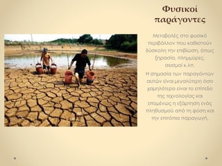 Φυσικοί
παράγοντες
Μεταβολές στο φυσικό
περιβάλλον που καθιστούν
δύσκολη την επιβίωση, όπως
ξηρασία, πλημμύρες,
σεισμοί κ.λπ.
Η σημασία των παραγόντων
αυτών είναι μεγαλύτερη όσο
χαμηλότερο είναι το επίπεδο
της τεχνολογίας και
επομένως η εξάρτηση ενός
πληθυσμού από τη φύση και
την επιτόπια παραγωγή.
 