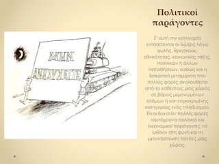 Πολιτικοί
παράγοντες
Σ' αυτή την κατηγορία
εντάσσονται οι διώξεις λόγω
φυλής, θρησκείας,
εθνικότητας, κοινωνικής τάξης,
πολιτικών ή άλλων
πεποιθήσεων, καθώς και η
διακριτική μεταχείριση που
πολλές φορές ακολουθείται
από το καθεστώς μίας χώρας
σε βάρος μεμονωμένων
ατόμων ή και συγκεκριμένης
κατηγορίας ενός πληθυσμού.
Είναι δυνατόν πολλές φορές
ταυτόχρονα πολιτικοί και
οικονομικοί παράγοντες να
ωθούν στη φυγή και τη
μετανάστευση πολίτες μίας
χώρας.
 