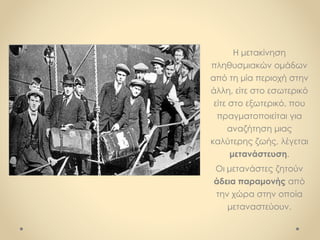 Η μετακίνηση
πληθυσμιακών ομάδων
από τη μία περιοχή στην
άλλη, είτε στο εσωτερικό
είτε στο εξωτερικό, που
πραγματοποιείται για
αναζήτηση μιας
καλύτερης ζωής, λέγεται
μετανάστευση.
Οι μετανάστες ζητούν
άδεια παραμονής από
την χώρα στην οποία
μεταναστεύουν.
 
