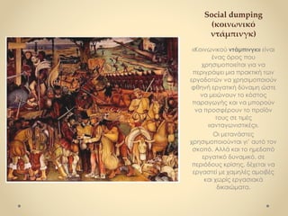 Social dumping
(κοινωνικό
ντάμπινγκ)
«Κοινωνικού ντάμπινγκ» είναι
ένας όρος που
χρησιμοποιείται για να
περιγράψει μια πρακτική των
εργοδοτών να χρησιμοποιούν
φθηνή εργατική δύναμη ώστε
να μειώνουν το κόστος
παραγωγής και να μπορούν
να προσφέρουν το προϊόν
τους σε τιμές
«ανταγωνιστικές».
Οι μετανάστες
χρησιμοποιούνται γι’ αυτό τον
σκοπό. Αλλά και το ημεδαπό
εργατικό δυναμικό, σε
περιόδους κρίσης, δέχεται να
εργαστεί με χαμηλές αμοιβές
και χωρίς εργασιακά
δικαιώματα.
 