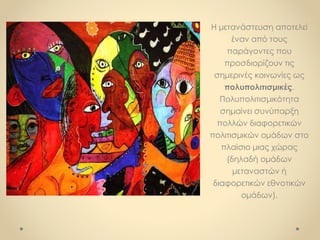 Η μετανάστευση αποτελεί
έναν από τους
παράγοντες που
προσδιορίζουν τις
σημερινές κοινωνίες ως
πολυπολιτισμικές.
Πολυπολιτισμικότητα
σημαίνει συνύπαρξη
πολλών διαφορετικών
πολιτισμικών ομάδων στο
πλαίσιο μιας χώρας
(δηλαδή ομάδων
μεταναστών ή
διαφορετικών εθνοτικών
ομάδων).
 