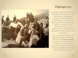 Πρόσφυγες
Με βάση τα στοιχεία της Ύπατης
Αρμοστείας του Ο.Η.Ε. για τους
πρόσφυγες, εκατομμύρια
άνθρωποι αναγκάζονται να
εγκαταλείψουν τις χώρες τους
εξαιτίας ρατσιστικών βιαιοτήτων,
εμφύλιων πολέμων, ξένης
κατοχής ή διώξεων που
υφίστανται για τις διαφορετικές
ιδεολογικές ή θρησκευτικές τους
πεποιθήσεις.
Με την εγκατάστασή τους στη
χώρα υποδοχής οι άνθρωποι
αυτοί ζητούν πολιτικό άσυλο,
που σημαίνει τη δυνατότητα να
παραμείνουν υπό ειδικούς
όρους στη χώρα όπου βρήκαν
καταφύγιο, αφού στη δική τους
χώρα απειλείται η ζωή τους.
 