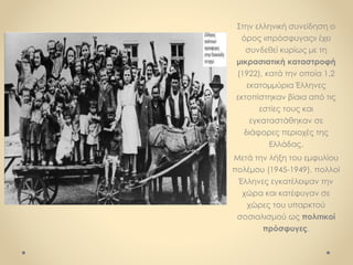 Στην ελληνική συνείδηση ο
όρος «πρόσφυγας» έχει
συνδεθεί κυρίως με τη
μικρασιατική καταστροφή
(1922), κατά την οποία 1,2
εκατομμύρια Έλληνες
εκτοπίστηκαν βίαια από τις
εστίες τους και
εγκαταστάθηκαν σε
διάφορες περιοχές της
Ελλάδας.
Μετά την λήξη του εμφυλίου
πολέμου (1945-1949), πολλοί
Έλληνες εγκατέλειψαν την
χώρα και κατέφυγαν σε
χώρες του υπαρκτού
σοσιαλισμού ως πολιτικοί
πρόσφυγες.
 