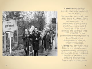 Η Ελλάδα υπήρξε πηγή
φτηνών εργατικών χεριών για
πολλές χώρες.
Συγκεκριμένα, στις αρχές του
20ού αιώνα 400.000 Έλληνες
μετανάστευσαν σε
υπερπόντιες χώρες (κυρίως
στις Η.ΠΑ), ενώ μετά το Β'
Παγκόσμιο Πόλεμο, και
ιδιαίτερα στο διάστημα 1955-
1977, 1.200.000 άτομα
μετακινήθηκαν κυρίως προς τη
Δυτική Ευρώπη και
δευτερευόντως προς τις
υπερπόντιες χώρες.
Οι αιτίες που οδήγησαν τους
Έλληνες στη μετανάστευση
ήταν κοινωνικές, οικονομικές
και πολιτικές, όπως η φτώχεια,
η εμφύλια σύγκρουση και η
απουσία βιομηχανικής
δραστηριότητας στη χώρα.
 