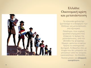 Ελλάδα:
Οικονομική κρίση
και μετανάστευση
Τα τελευταία χρόνια έχει
ζωντανέψει το ενδιαφέρον των
Ελλήνων για μετανάστευση
στο εξωτερικό.
Παλιότερα, ήταν κυρίως
εργατικά στρώματα που
έπαιρναν το δρόμο της
μετανάστευσης, από την
«Ελλάδα της φτώχειας».
Σήμερα, φαίνεται να φεύγει
πρώτο το επιστημονικό
δυναμικό. Άνθρωποι νέοι, με
πτυχία που δεν μπορούν να
γλιτώσουν από την ανεργία,
εγκαταλείπουν την Ελλάδα…
Πολλοί μιλούν για «διαρροή
εγκεφάλων».
 