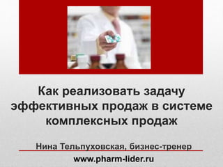 Как реализовать задачу
эффективных продаж в системе
комплексных продаж
Нина Тельпуховская, бизнес-тренер
www.pharm-lider.ru
 