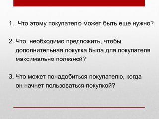 1. Что этому покупателю может быть еще нужно?
2. Что необходимо предложить, чтобы
дополнительная покупка была для покупателя
максимально полезной?
3. Что может понадобиться покупателю, когда
он начнет пользоваться покупкой?
 
