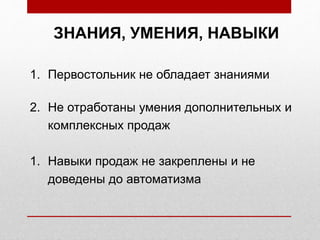 ЗНАНИЯ, УМЕНИЯ, НАВЫКИ
1. Первостольник не обладает знаниями
2. Не отработаны умения дополнительных и
комплексных продаж
1. Навыки продаж не закреплены и не
доведены до автоматизма
 