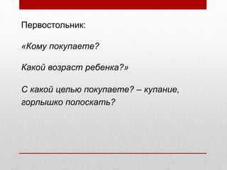 Первостольник:
«Кому покупаете?
Какой возраст ребенка?»
С какой целью покупаете? – купание,
горлышко полоскать?
 