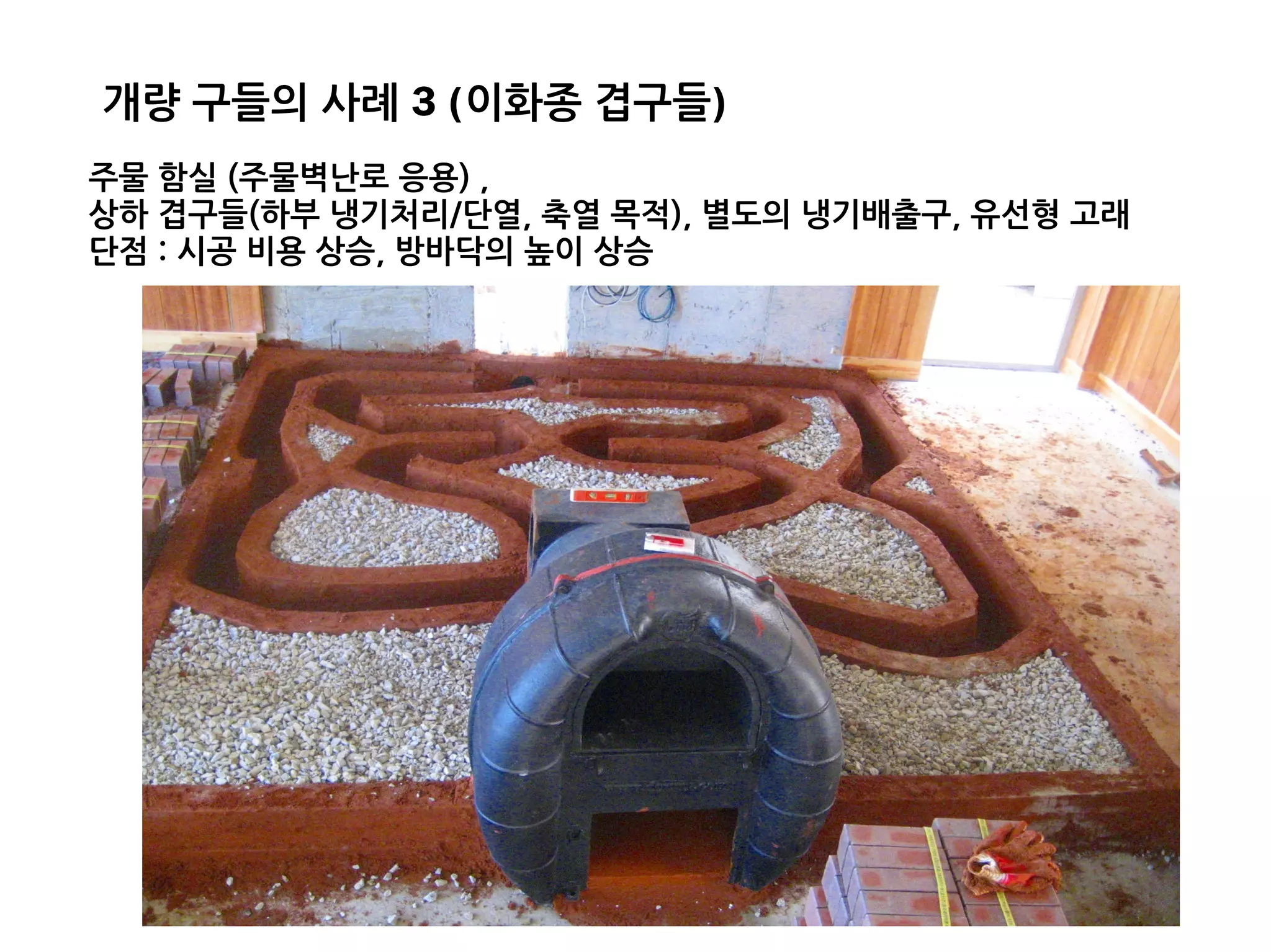 주물 함실 (주물벽난로 응용) ,
상하 겹구들(하부 냉기처리/단열, 축열 목적), 별도의 냉기배출구, 유선형 고래
단점 : 시공 비용 상승, 방바닥의 높이 상승
개량 구들의 사례 3 (이화종 겹구들)
 