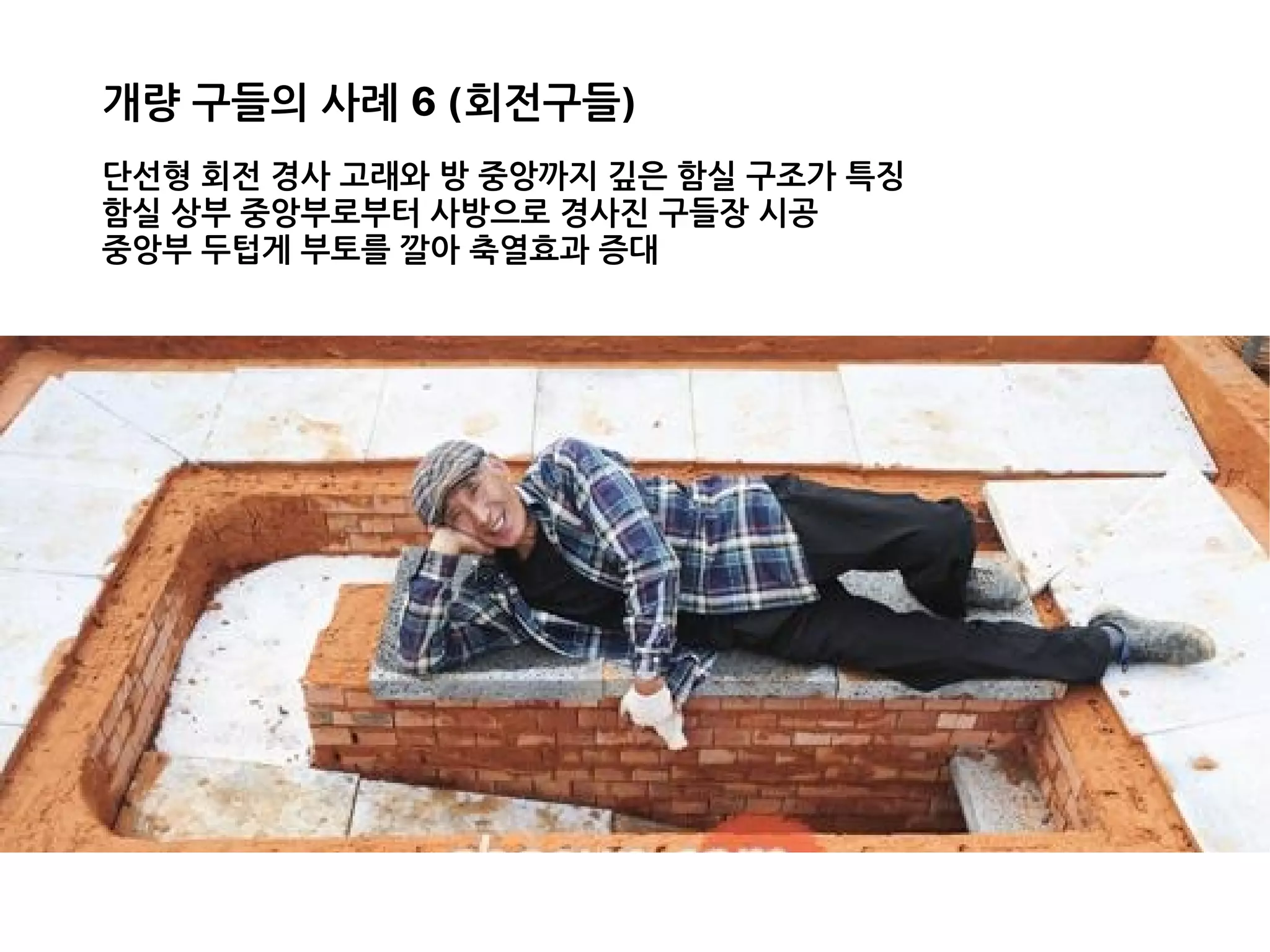개량 구들의 사례 6 (회전구들)
단선형 회전 경사 고래와 방 중앙까지 깊은 함실 구조가 특징
함실 상부 중앙부로부터 사방으로 경사진 구들장 시공
중앙부 두텁게 부토를 깔아 축열효과 증대
 