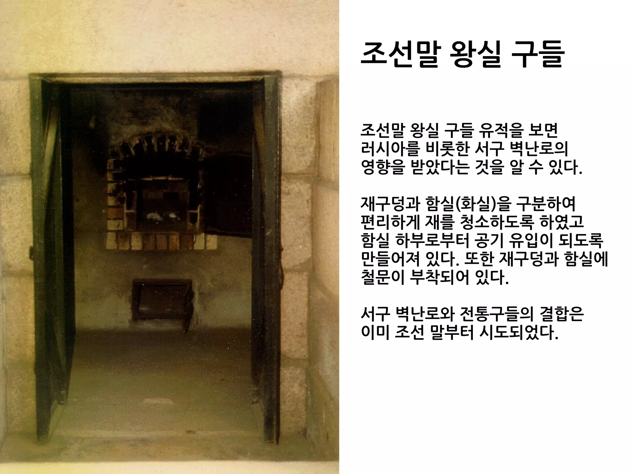 조선말 왕실 구들
조선말 왕실 구들 유적을 보면
러시아를 비롯한 서구 벽난로의
영향을 받았다는 것을 알 수 있다.
재구덩과 함실(화실)을 구분하여
편리하게 재를 청소하도록 하였고
함실 하부로부터 공기 유입이 되도록
만들어져 있다. 또한 재구덩과 함실에
철문이 부착되어 있다.
서구 벽난로와 전통구들의 결합은
이미 조선 말부터 시도되었다.
 