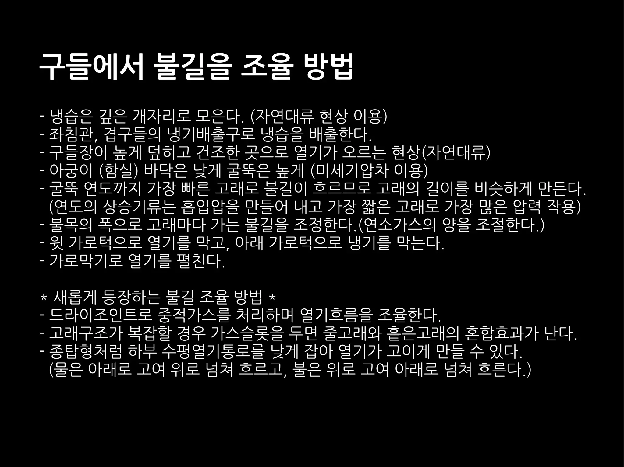 구들에서 불길을 조율 방법
- 냉습은 깊은 개자리로 모은다. (자연대류 현상 이용)
- 좌침관, 겹구들의 냉기배출구로 냉습을 배출한다.
- 구들장이 높게 덮히고 건조한 곳으로 열기가 오르는 현상(자연대류)
- 아궁이 (함실) 바닥은 낮게 굴뚝은 높게 (미세기압차 이용)
- 굴뚝 연도까지 가장 빠른 고래로 불길이 흐르므로 고래의 길이를 비슷하게 만든다.
(연도의 상승기류는 흡입압을 만들어 내고 가장 짧은 고래로 가장 많은 압력 작용)
- 불목의 폭으로 고래마다 가는 불길을 조정한다.(연소가스의 양을 조절한다.)
- 윗 가로턱으로 열기를 막고, 아래 가로턱으로 냉기를 막는다.
- 가로막기로 열기를 펼친다.
* 새롭게 등장하는 불길 조율 방법 *
- 드라이조인트로 중적가스를 처리하며 열기흐름을 조율한다.
- 고래구조가 복잡할 경우 가스슬롯을 두면 줄고래와 흩은고래의 혼합효과가 난다.
- 종탑형처럼 하부 수평열기통로를 낮게 잡아 열기가 고이게 만들 수 있다.
(물은 아래로 고여 위로 넘쳐 흐르고, 불은 위로 고여 아래로 넘쳐 흐른다.)
 