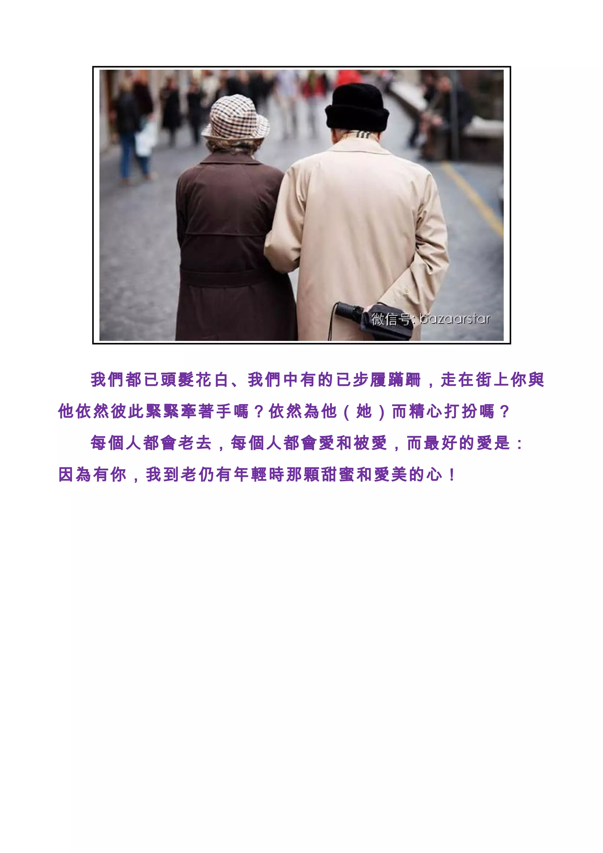 我們都已頭髮花白、我們中有的已步履蹣跚，走在街上你與
他依然彼此緊緊牽著手嗎？依然為他（她）而精心打扮嗎？
每個人都會老去，每個人都會愛和被愛，而最好的愛是：
因為有你，我到老仍有年輕時那顆甜蜜和愛美的心！
 