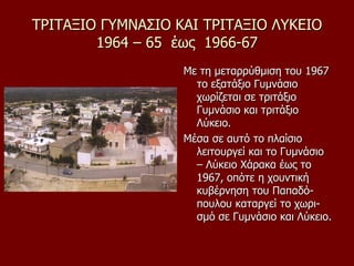 ΤΡΙΤΑΞΙΟ ΓΥΜΝΑΣΙΟ ΚΑΙ ΤΡΙΤΑΞΙΟ ΛΥΚΕΙΟ
1964 – 65 έως 1966-67
Με τη μεταρρύθμιση του 1967
το εξατάξιο Γυμνάσιο
χωρίζεται σε τριτάξιο
Γυμνάσιο και τριτάξιο
Λύκειο.
Μέσα σε αυτό το πλαίσιο
λειτουργεί και το Γυμνάσιο
– Λύκειο Χάρακα έως το
1967, οπότε η χουντική
κυβέρνηση του Παπαδό-
πουλου καταργεί το χωρι-
σμό σε Γυμνάσιο και Λύκειο.
 
