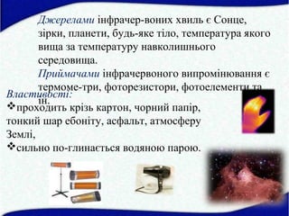 Джерелами інфрачер-воних хвиль є Сонце,
зірки, планети, будь-яке тіло, температура якого
вища за температуру навколишнього
середовища.
Приймачами інфрачервоного випромінювання є
термоме-три, фоторезистори, фотоелементи та
ін.
Властивості:
проходить крізь картон, чорний папір,
тонкий шар ебоніту, асфальт, атмосферу
Землі,
сильно по-глинається водяною парою.
 