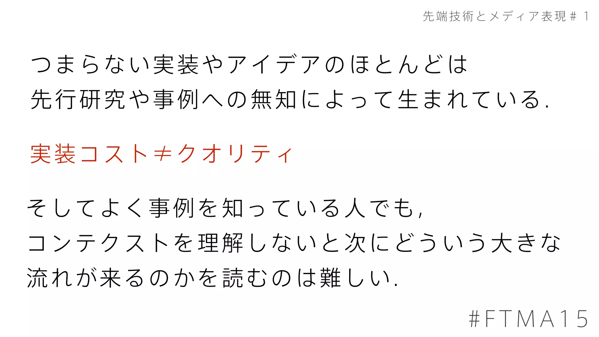 先端技術とメディア表現＃１
#FTMA15
つまらない実装やアイデアのほとんどは
先行研究や事例への無知によって生まれている．
そしてよく事例を知っている人でも，
コンテクストを理解しないと次にどういう大きな
流れが来るのかを読むのは難しい．
実装コスト≠クオリティ
 