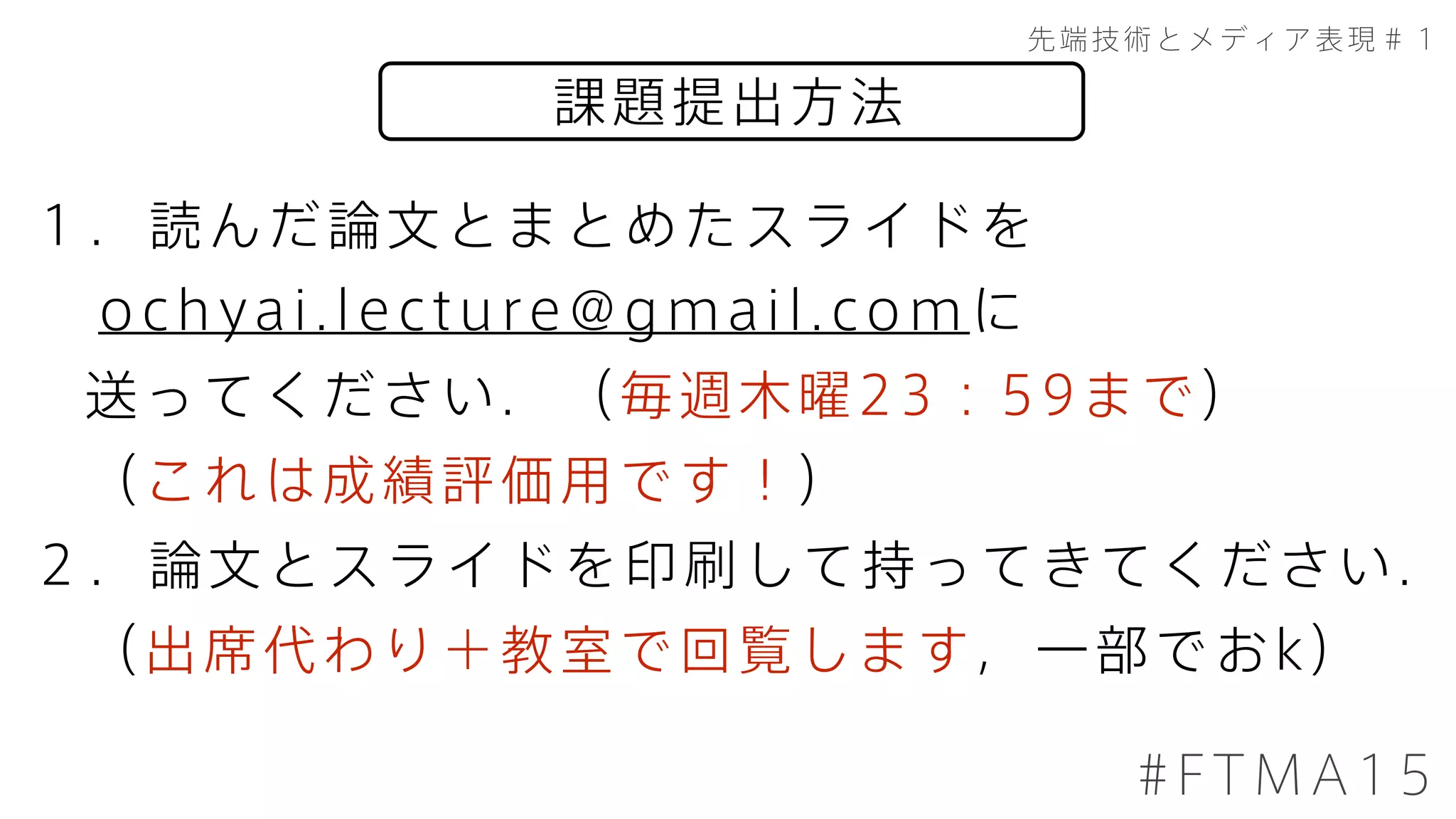 課題提出方法
先端技術とメディア表現＃１
#FTMA15
１．読んだ論文とまとめたスライドを
ochyai.lecture@gmail.comに
送ってください．（毎週木曜23：59まで）
（これは成績評価用です！）
２．論文とスライドを印刷して持ってきてください．
（出席代わり＋教室で回覧します，一部でおk）
 