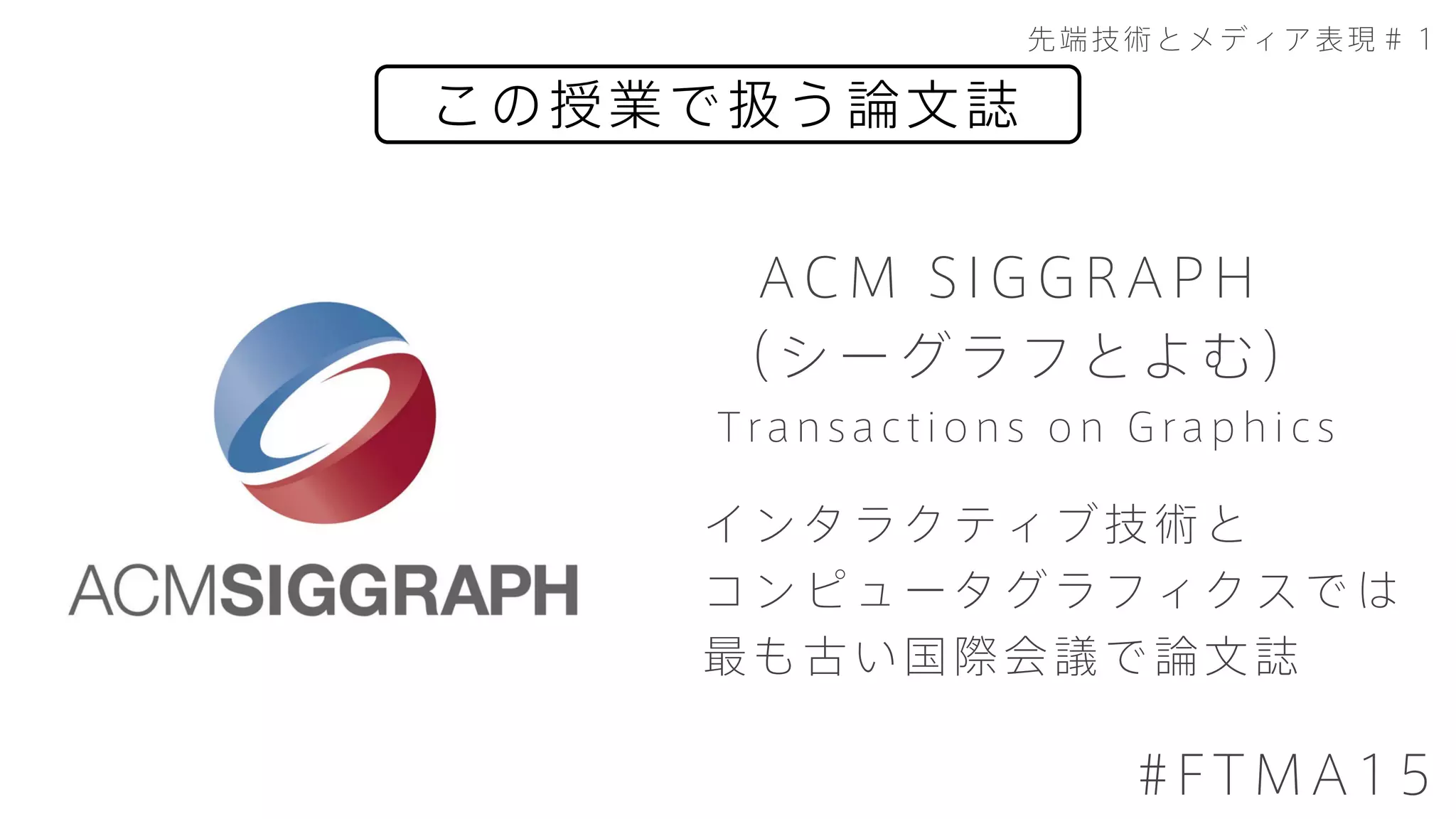 この授業で扱う論文誌
先端技術とメディア表現＃１
#FTMA15
ACM SIGGRAPH
（シーグラフとよむ）
インタラクティブ技術と
コンピュータグラフィクスでは
最も古い国際会議で論文誌
Transactions on Graphics
 