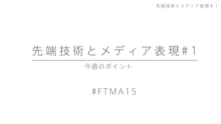 今週のポイント
先 端 技 術 と メ デ ィ ア 表 現 # 1
#FTMA15
先端技術とメディア表現＃１
 