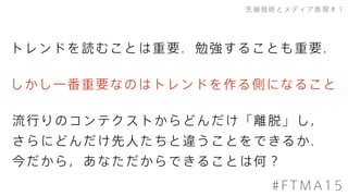 先端技術とメディア表現＃１
#FTMA15
トレンドを読むことは重要．勉強することも重要．
流行りのコンテクストからどんだけ「離脱」し，
さらにどんだけ先人たちと違うことをできるか．
今だから，あなただからできることは何？
しかし一番重要なのはトレンドを作る側になること
 