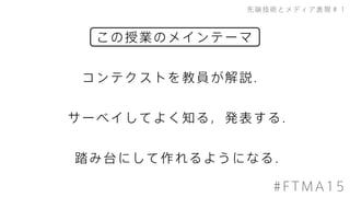 この授業のメインテーマ
先端技術とメディア表現＃１
#FTMA15
サーベイしてよく知る，発表する．
踏み台にして作れるようになる．
コンテクストを教員が解説．
 