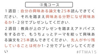 ③鬼コース
#FTMA15
１週目：自分の興味ある論文を25本読んできてく
だ さ い ． そ れ を 踏 ま え 興 味 あ る 分 野 に な ぜ 興 味 あ
るか1-２分でプレゼンしてください．
２ 週 目 ： 教 員 が 上 の プ レ ゼ ン を 踏 ま え ア ド バ イ ス
を す る の で ， も う ち ょ っ と テ ー マ を 絞 っ て 興 味 あ
る論文を25本読んできてください．先人がやり残
し て い る こ と は 何 か 1 - ２ 分 で プ レ ゼ ン し て く だ さ
い
 