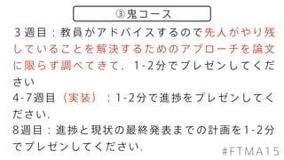 ③鬼コース
#FTMA15
３ 週 目 ： 教 員 が ア ド バ イ ス す る の で 先 人 が や り 残
し て い る こ と を 解 決 す る た め の ア プ ロ ー チ を 論 文
に 限 ら ず 調 べ て き て ， 1 - 2 分 で プ レ ゼ ン し て く だ
さい
4-7週目（実装）：1-2分で進捗をプレゼンしてく
ださい．
8週目：進捗と現状の最終発表までの計画を1-2分
でプレゼンしてください．
 
