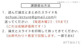 課題提出方法
先端技術とメディア表現＃１
#FTMA15
１．読んだ論文とまとめたスライドを
ochyai.lecture@gmail.comに
送ってください．（毎週木曜23：59まで）
（これは成績評価用です！）
２．論文とスライドを印刷して持ってきてください．
（出席代わり＋教室で回覧します，一部でおk）
 
