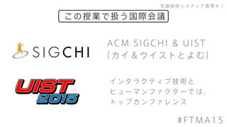 この授業で扱う国際会議
先端技術とメディア表現＃１
#FTMA15
ACM SIGCHI & UIST
（カイ＆ウイストとよむ）
インタラクティブ技術と
ヒューマンファクターでは，
トップカンファレンス
 
