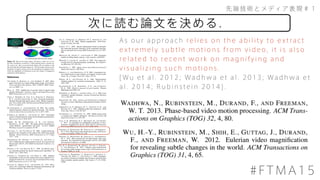 先端技術とメディア表現＃１
#FTMA15
次に読む論文を決める．
As our approach relies on the ability to extract
extremely subtle motions from video, it is also
related to recent work on magnifying and
visualizing such motions.
[Wu et al. 2012; Wadhwa et al. 2013; Wadhwa et
al. 2014; Rubinstein 2014].
 