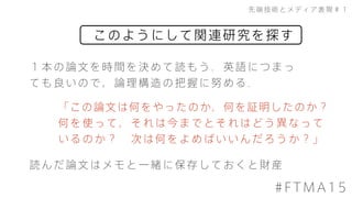 このようにして関連研究を探す
先端技術とメディア表現＃１
#FTMA15
１本の論文を時間を決めて読もう．英語につまっ
ても良いので，論理構造の把握に努める．
「この論文は何をやったのか，何を証明したのか？
何を使って，それは今までとそれはどう異なって
いるのか？&emsp;次は何をよめばいいんだろうか？」
読んだ論文はメモと一緒に保存しておくと財産
 