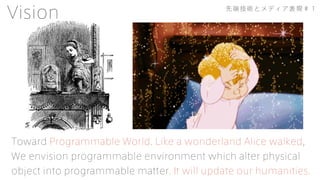 Toward Programmable World. Like a wonderland Alice walked,
We envision programmable environment which alter physical
object into programmable matter. It will update our humanities.
Vision 先端技術とメディア表現＃１
 