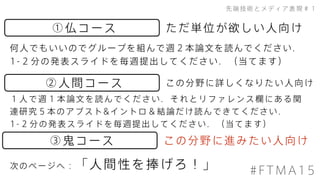 ③鬼コース
先端技術とメディア表現＃１
①仏コース
②人間コース
何人でもいいのでグループを組んで週２本論文を読んでください．
1-２分の発表スライドを毎週提出してください．（当てます）
ただ単位が欲しい人向け
この分野に進みたい人向け
この分野に詳しくなりたい人向け
１人で週１本論文を読んでください．それとリファレンス欄にある関
連研究５本のアブスト&イントロ＆結論だけ読んできてください．
1-２分の発表スライドを毎週提出してください．（当てます）
次のページへ：「人間性を捧げろ！」 #FTMA15
 
