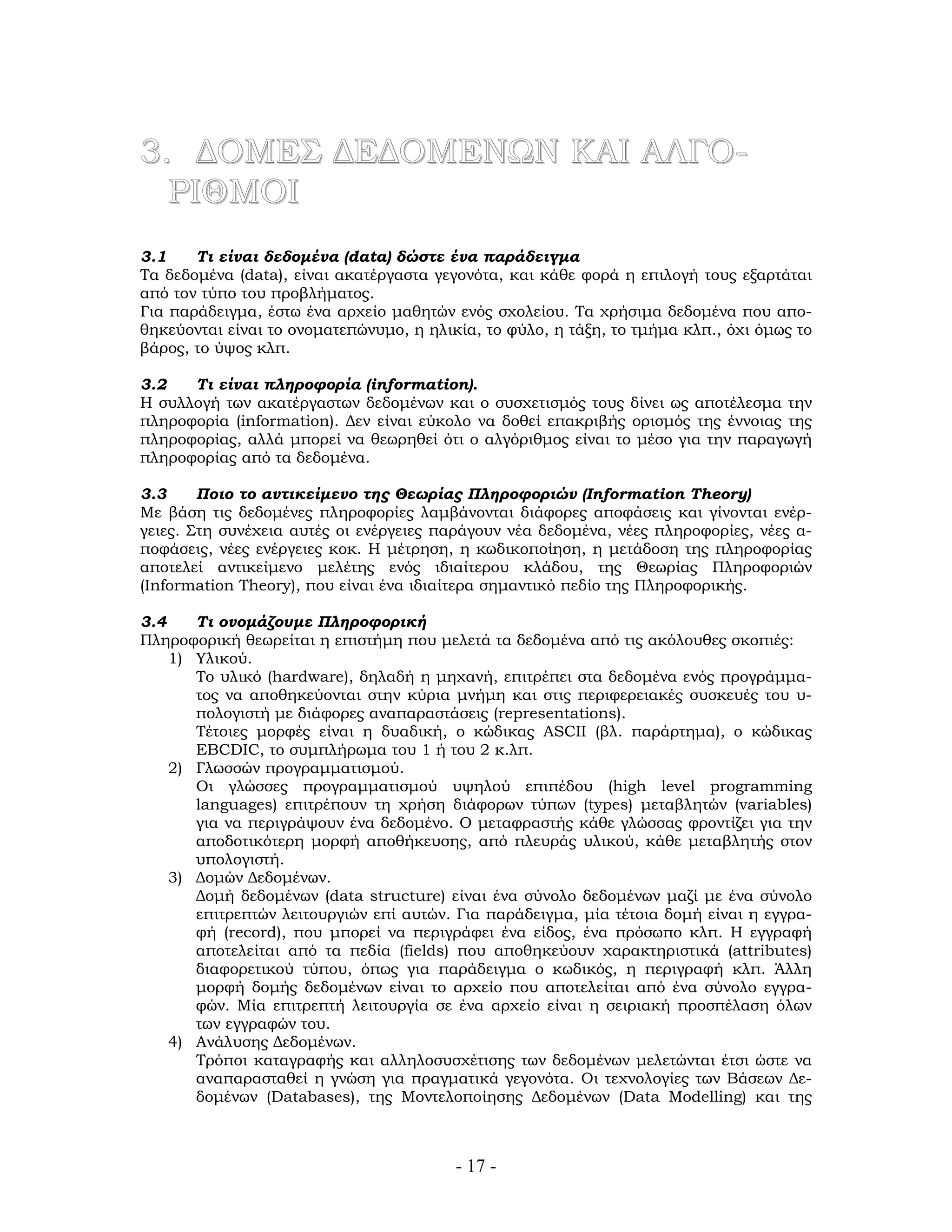 - 17 -
3. ΔΟΜΕΣ ΔΕΔΟΜΕΝΩΝ ΚΑΙ ΑΛΓΟ-
ΡΙΘΜΟΙ
3.1 Τι είναι δεδομένα (data) δώστε ένα παράδειγμα
Τα δεδομένα (data), είναι ακατέργαστα γεγονότα, και κάθε φορά η επιλογή τους εξαρτάται
από τον τύπο του προβλήματος.
Για παράδειγμα, έστω ένα αρχείο μαθητών ενός σχολείου. Τα χρήσιμα δεδομένα που απο-
θηκεύονται είναι το ονοματεπώνυμο, η ηλικία, το φύλο, η τάξη, το τμήμα κλπ., όχι όμως το
βάρος, το ύψος κλπ.
3.2 Τι είναι πληροφορία (information).
Η συλλογή των ακατέργαστων δεδομένων και ο συσχετισμός τους δίνει ως αποτέλεσμα την
πληροφορία (information). Δεν είναι εύκολο να δοθεί επακριβής ορισμός της έννοιας της
πληροφορίας, αλλά μπορεί να θεωρηθεί ότι ο αλγόριθμος είναι το μέσο για την παραγωγή
πληροφορίας από τα δεδομένα.
3.3 Ποιο το αντικείμενο της Θεωρίας Πληροφοριών (Information Theory)
Με βάση τις δεδομένες πληροφορίες λαμβάνονται διάφορες αποφάσεις και γίνονται ενέρ-
γειες. Στη συνέχεια αυτές οι ενέργειες παράγουν νέα δεδομένα, νέες πληροφορίες, νέες α-
ποφάσεις, νέες ενέργειες κοκ. Η μέτρηση, η κωδικοποίηση, η μετάδοση της πληροφορίας
αποτελεί αντικείμενο μελέτης ενός ιδιαίτερου κλάδου, της Θεωρίας Πληροφοριών
(Information Theory), που είναι ένα ιδιαίτερα σημαντικό πεδίο της Πληροφορικής.
3.4 Τι ονομάζουμε Πληροφορική
Πληροφορική θεωρείται η επιστήμη που μελετά τα δεδομένα από τις ακόλουθες σκοπιές:
1) Υλικού.
Το υλικό (hardware), δηλαδή η μηχανή, επιτρέπει στα δεδομένα ενός προγράμμα-
τος να αποθηκεύονται στην κύρια μνήμη και στις περιφερειακές συσκευές του υ-
πολογιστή με διάφορες αναπαραστάσεις (representations).
Τέτοιες μορφές είναι η δυαδική, ο κώδικας ΑSCII (βλ. παράρτημα), ο κώδικας
EBCDIC, το συμπλήρωμα του 1 ή του 2 κ.λπ.
2) Γλωσσών προγραμματισμού.
Οι γλώσσες προγραμματισμού υψηλού επιπέδου (high level programming
languages) επιτρέπουν τη χρήση διάφορων τύπων (types) μεταβλητών (variables)
για να περιγράψουν ένα δεδομένο. Ο μεταφραστής κάθε γλώσσας φροντίζει για την
αποδοτικότερη μορφή αποθήκευσης, από πλευράς υλικού, κάθε μεταβλητής στον
υπολογιστή.
3) Δομών Δεδομένων.
Δομή δεδομένων (data structure) είναι ένα σύνολο δεδομένων μαζί με ένα σύνολο
επιτρεπτών λειτουργιών επί αυτών. Για παράδειγμα, μία τέτοια δομή είναι η εγγρα-
φή (record), που μπορεί να περιγράφει ένα είδος, ένα πρόσωπο κλπ. Η εγγραφή
αποτελείται από τα πεδία (fields) που αποθηκεύουν χαρακτηριστικά (attributes)
διαφορετικού τύπου, όπως για παράδειγμα ο κωδικός, η περιγραφή κλπ. Άλλη
μορφή δομής δεδομένων είναι το αρχείο που αποτελείται από ένα σύνολο εγγρα-
φών. Μία επιτρεπτή λειτουργία σε ένα αρχείο είναι η σειριακή προσπέλαση όλων
των εγγραφών του.
4) Ανάλυσης Δεδομένων.
Τρόποι καταγραφής και αλληλοσυσχέτισης των δεδομένων μελετώνται έτσι ώστε να
αναπαρασταθεί η γνώση για πραγματικά γεγονότα. Οι τεχνολογίες των Βάσεων Δε-
δομένων (Databases), της Μοντελοποίησης Δεδομένων (Data Modelling) και της
 