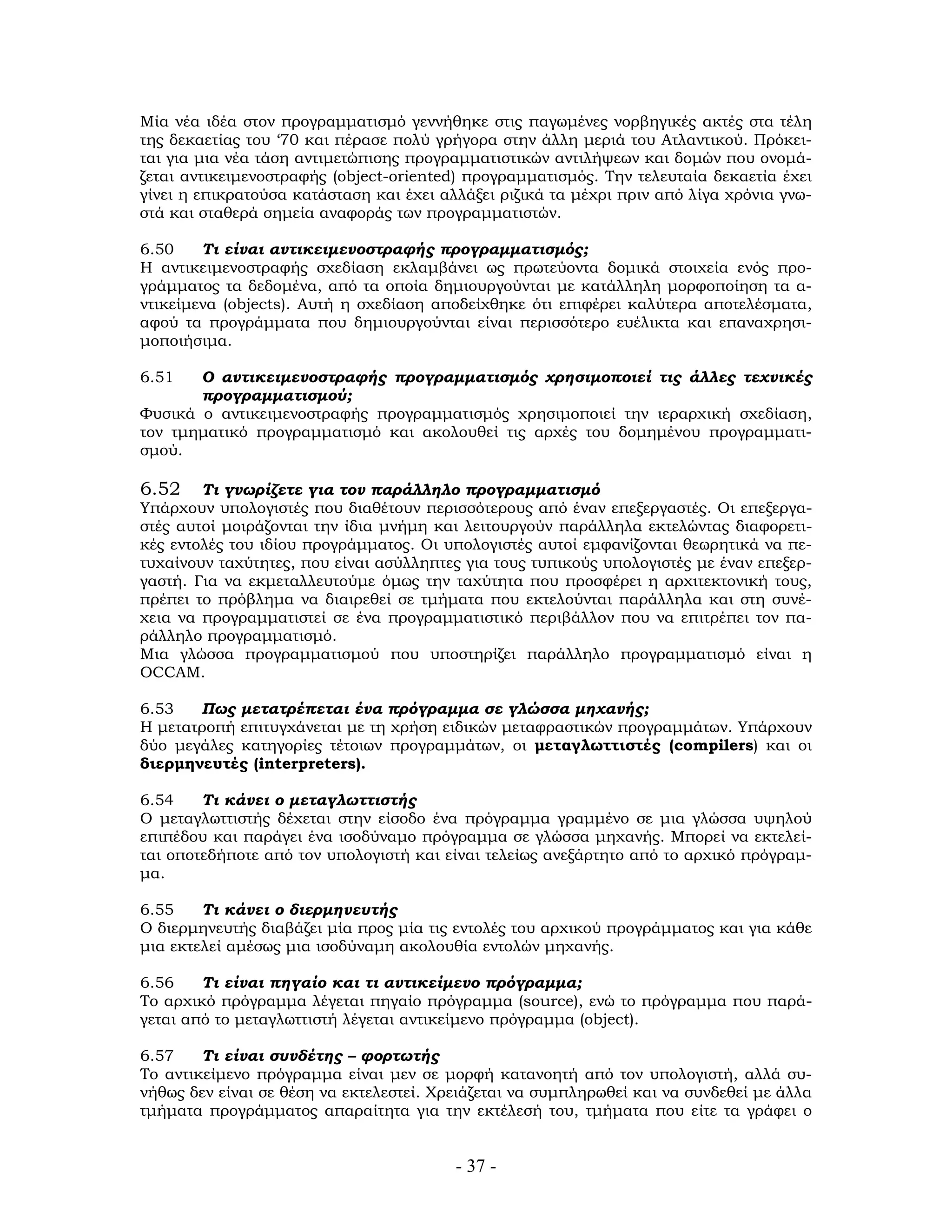 - 37 -
Μία νέα ιδέα στον προγραμματισμό γεννήθηκε στις παγωμένες νορβηγικές ακτές στα τέλη
της δεκαετίας του ‘70 και πέρασε πολύ γρήγορα στην άλλη μεριά του Ατλαντικού. Πρόκει-
ται για μια νέα τάση αντιμετώπισης προγραμματιστικών αντιλήψεων και δομών που ονομά-
ζεται αντικειμενοστραφής (object-oriented) προγραμματισμός. Την τελευταία δεκαετία έχει
γίνει η επικρατούσα κατάσταση και έχει αλλάξει ριζικά τα μέχρι πριν από λίγα χρόνια γνω-
στά και σταθερά σημεία αναφοράς των προγραμματιστών.
6.50 Τι είναι αντικειμενοστραφής προγραμματισμός;
Η αντικειμενοστραφής σχεδίαση εκλαμβάνει ως πρωτεύοντα δομικά στοιχεία ενός προ-
γράμματος τα δεδομένα, από τα οποία δημιουργούνται με κατάλληλη μορφοποίηση τα α-
ντικείμενα (objects). Αυτή η σχεδίαση αποδείχθηκε ότι επιφέρει καλύτερα αποτελέσματα,
αφού τα προγράμματα που δημιουργούνται είναι περισσότερο ευέλικτα και επαναχρησι-
μοποιήσιμα.
6.51 Ο αντικειμενοστραφής προγραμματισμός χρησιμοποιεί τις άλλες τεχνικές
προγραμματισμού;
Φυσικά ο αντικειμενοστραφής προγραμματισμός χρησιμοποιεί την ιεραρχική σχεδίαση,
τον τμηματικό προγραμματισμό και ακολουθεί τις αρχές του δομημένου προγραμματι-
σμού.
6.52 Τι γνωρίζετε για τον παράλληλο προγραμματισμό
Υπάρχουν υπολογιστές που διαθέτουν περισσότερους από έναν επεξεργαστές. Οι επεξεργα-
στές αυτοί μοιράζονται την ίδια μνήμη και λειτουργούν παράλληλα εκτελώντας διαφορετι-
κές εντολές του ιδίου προγράμματος. Οι υπολογιστές αυτοί εμφανίζονται θεωρητικά να πε-
τυχαίνουν ταχύτητες, που είναι ασύλληπτες για τους τυπικούς υπολογιστές με έναν επεξερ-
γαστή. Για να εκμεταλλευτούμε όμως την ταχύτητα που προσφέρει η αρχιτεκτονική τους,
πρέπει το πρόβλημα να διαιρεθεί σε τμήματα που εκτελούνται παράλληλα και στη συνέ-
χεια να προγραμματιστεί σε ένα προγραμματιστικό περιβάλλον που να επιτρέπει τον πα-
ράλληλο προγραμματισμό.
Μια γλώσσα προγραμματισμού που υποστηρίζει παράλληλο προγραμματισμό είναι η
OCCAM.
6.53 Πως μετατρέπεται ένα πρόγραμμα σε γλώσσα μηχανής;
Η μετατροπή επιτυγχάνεται με τη χρήση ειδικών μεταφραστικών προγραμμάτων. Υπάρχουν
δύο μεγάλες κατηγορίες τέτοιων προγραμμάτων, οι μεταγλωττιστές (compilers) και οι
διερμηνευτές (interpreters).
6.54 Τι κάνει ο μεταγλωττιστής
Ο μεταγλωττιστής δέχεται στην είσοδο ένα πρόγραμμα γραμμένο σε μια γλώσσα υψηλού
επιπέδου και παράγει ένα ισοδύναμο πρόγραμμα σε γλώσσα μηχανής. Μπορεί να εκτελεί-
ται οποτεδήποτε από τον υπολογιστή και είναι τελείως ανεξάρτητο από το αρχικό πρόγραμ-
μα.
6.55 Τι κάνει ο διερμηνευτής
Ο διερμηνευτής διαβάζει μία προς μία τις εντολές του αρχικού προγράμματος και για κάθε
μια εκτελεί αμέσως μια ισοδύναμη ακολουθία εντολών μηχανής.
6.56 Τι είναι πηγαίο και τι αντικείμενο πρόγραμμα;
Το αρχικό πρόγραμμα λέγεται πηγαίο πρόγραμμα (source), ενώ το πρόγραμμα που παρά-
γεται από το μεταγλωττιστή λέγεται αντικείμενο πρόγραμμα (object).
6.57 Τι είναι συνδέτης – φορτωτής
Το αντικείμενο πρόγραμμα είναι μεν σε μορφή κατανοητή από τον υπολογιστή, αλλά συ-
νήθως δεν είναι σε θέση να εκτελεστεί. Χρειάζεται να συμπληρωθεί και να συνδεθεί με άλλα
τμήματα προγράμματος απαραίτητα για την εκτέλεσή του, τμήματα που είτε τα γράφει ο
 