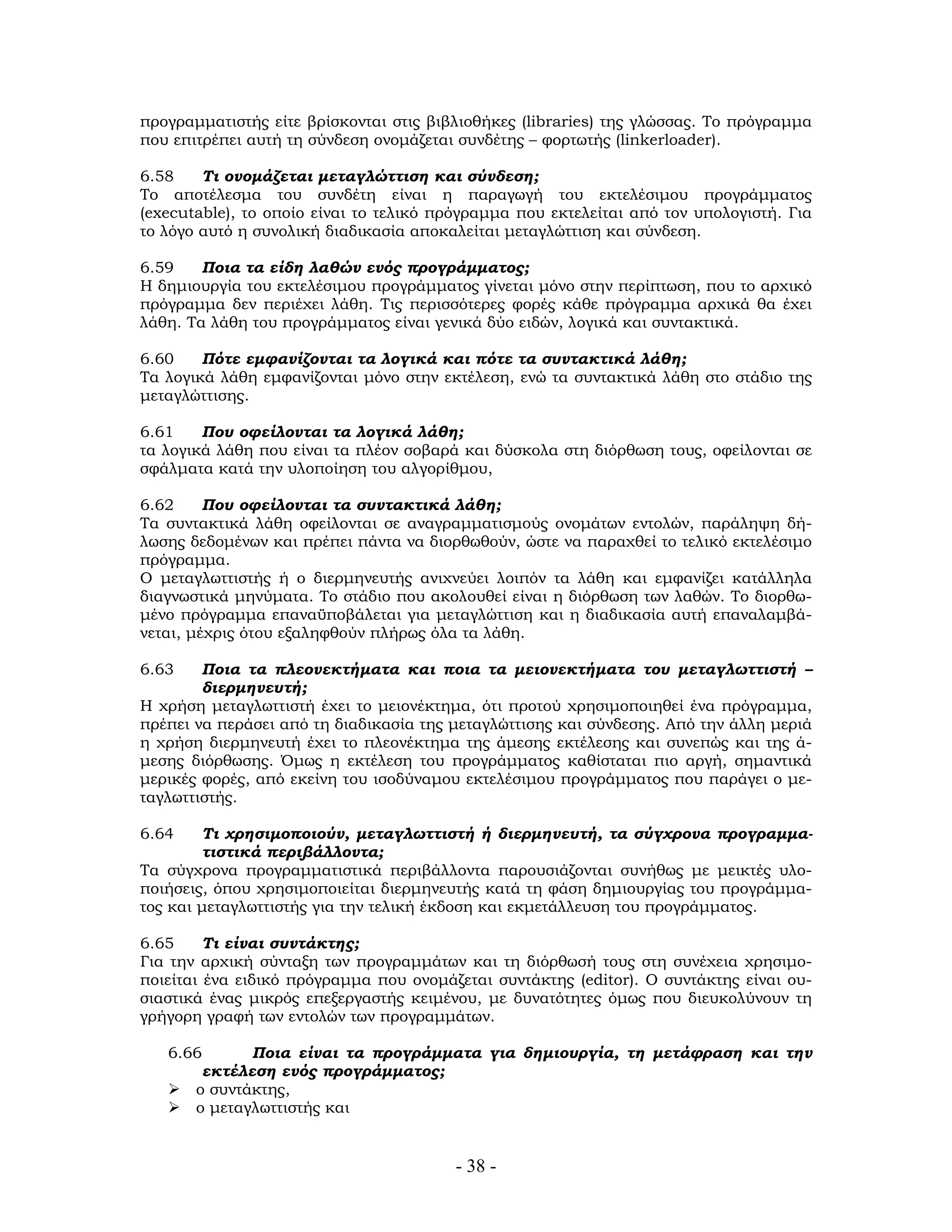 - 38 -
προγραμματιστής είτε βρίσκονται στις βιβλιοθήκες (libraries) της γλώσσας. Το πρόγραμμα
που επιτρέπει αυτή τη σύνδεση ονομάζεται συνδέτης – φορτωτής (linkerloader).
6.58 Τι ονομάζεται μεταγλώττιση και σύνδεση;
Το αποτέλεσμα του συνδέτη είναι η παραγωγή του εκτελέσιμου προγράμματος
(executable), το οποίο είναι το τελικό πρόγραμμα που εκτελείται από τον υπολογιστή. Για
το λόγο αυτό η συνολική διαδικασία αποκαλείται μεταγλώττιση και σύνδεση.
6.59 Ποια τα είδη λαθών ενός προγράμματος;
Η δημιουργία του εκτελέσιμου προγράμματος γίνεται μόνο στην περίπτωση, που το αρχικό
πρόγραμμα δεν περιέχει λάθη. Τις περισσότερες φορές κάθε πρόγραμμα αρχικά θα έχει
λάθη. Τα λάθη του προγράμματος είναι γενικά δύο ειδών, λογικά και συντακτικά.
6.60 Πότε εμφανίζονται τα λογικά και πότε τα συντακτικά λάθη;
Τα λογικά λάθη εμφανίζονται μόνο στην εκτέλεση, ενώ τα συντακτικά λάθη στο στάδιο της
μεταγλώττισης.
6.61 Που οφείλονται τα λογικά λάθη;
τα λογικά λάθη που είναι τα πλέον σοβαρά και δύσκολα στη διόρθωση τους, οφείλονται σε
σφάλματα κατά την υλοποίηση του αλγορίθμου,
6.62 Που οφείλονται τα συντακτικά λάθη;
Τα συντακτικά λάθη οφείλονται σε αναγραμματισμούς ονομάτων εντολών, παράληψη δή-
λωσης δεδομένων και πρέπει πάντα να διορθωθούν, ώστε να παραχθεί το τελικό εκτελέσιμο
πρόγραμμα.
Ο μεταγλωττιστής ή ο διερμηνευτής ανιχνεύει λοιπόν τα λάθη και εμφανίζει κατάλληλα
διαγνωστικά μηνύματα. Το στάδιο που ακολουθεί είναι η διόρθωση των λαθών. Το διορθω-
μένο πρόγραμμα επαναϋποβάλεται για μεταγλώττιση και η διαδικασία αυτή επαναλαμβά-
νεται, μέχρις ότου εξαληφθούν πλήρως όλα τα λάθη.
6.63 Ποια τα πλεονεκτήματα και ποια τα μειονεκτήματα του μεταγλωττιστή –
διερμηνευτή;
Η χρήση μεταγλωττιστή έχει το μειονέκτημα, ότι προτού χρησιμοποιηθεί ένα πρόγραμμα,
πρέπει να περάσει από τη διαδικασία της μεταγλώττισης και σύνδεσης. Από την άλλη μεριά
η χρήση διερμηνευτή έχει το πλεονέκτημα της άμεσης εκτέλεσης και συνεπώς και της ά-
μεσης διόρθωσης. Όμως η εκτέλεση του προγράμματος καθίσταται πιο αργή, σημαντικά
μερικές φορές, από εκείνη του ισοδύναμου εκτελέσιμου προγράμματος που παράγει ο με-
ταγλωττιστής.
6.64 Τι χρησιμοποιούν, μεταγλωττιστή ή διερμηνευτή, τα σύγχρονα προγραμμα-
τιστικά περιβάλλοντα;
Τα σύγχρονα προγραμματιστικά περιβάλλοντα παρουσιάζονται συνήθως με μεικτές υλο-
ποιήσεις, όπου χρησιμοποιείται διερμηνευτής κατά τη φάση δημιουργίας του προγράμμα-
τος και μεταγλωττιστής για την τελική έκδοση και εκμετάλλευση του προγράμματος.
6.65 Τι είναι συντάκτης;
Για την αρχική σύνταξη των προγραμμάτων και τη διόρθωσή τους στη συνέχεια χρησιμο-
ποιείται ένα ειδικό πρόγραμμα που ονομάζεται συντάκτης (editor). Ο συντάκτης είναι ου-
σιαστικά ένας μικρός επεξεργαστής κειμένου, με δυνατότητες όμως που διευκολύνουν τη
γρήγορη γραφή των εντολών των προγραμμάτων.
6.66 Ποια είναι τα προγράμματα για δημιουργία, τη μετάφραση και την
εκτέλεση ενός προγράμματος;
ο συντάκτης,
ο μεταγλωττιστής και
 