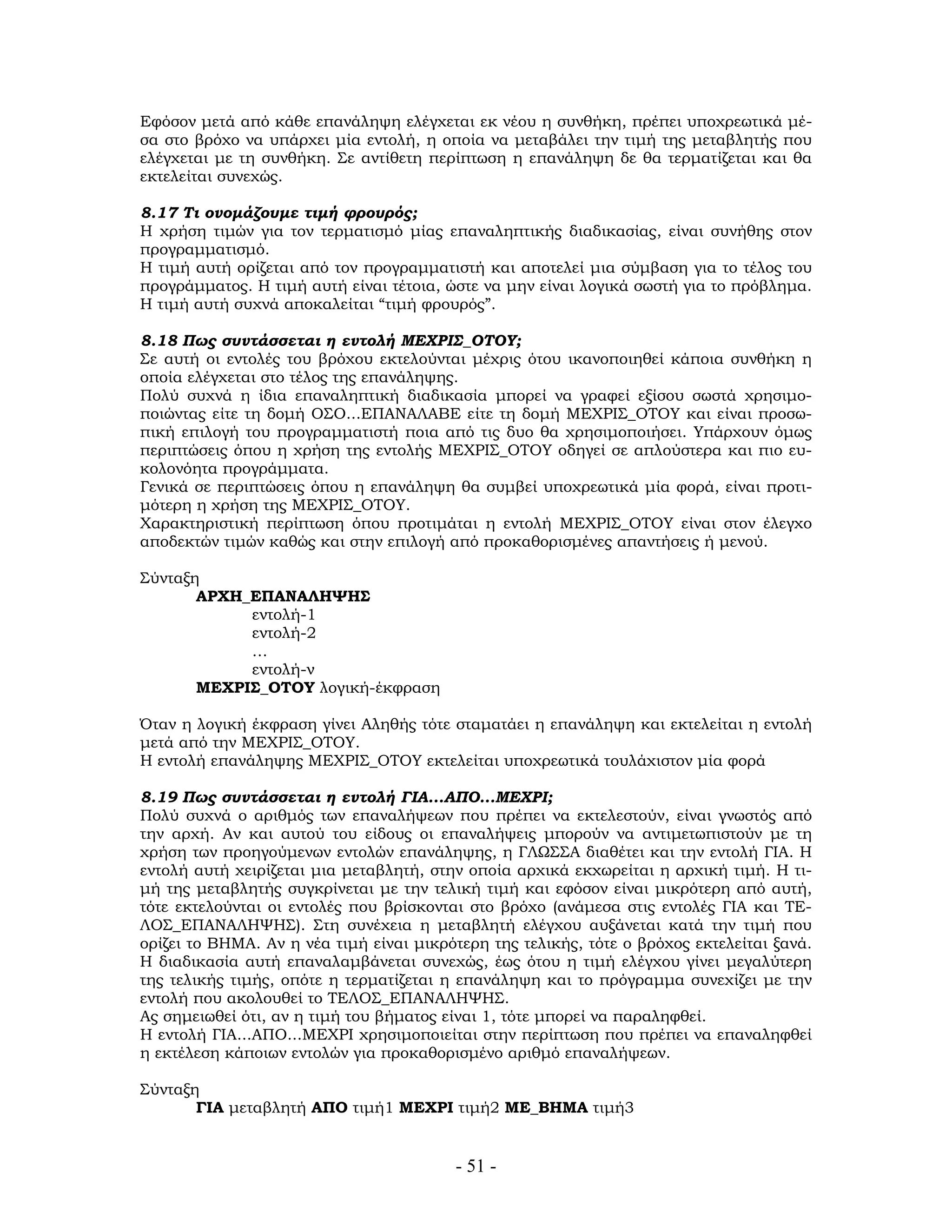 - 51 -
Εφόσον μετά από κάθε επανάληψη ελέγχεται εκ νέου η συνθήκη, πρέπει υποχρεωτικά μέ-
σα στο βρόχο να υπάρχει μία εντολή, η οποία να μεταβάλει την τιμή της μεταβλητής που
ελέγχεται με τη συνθήκη. Σε αντίθετη περίπτωση η επανάληψη δε θα τερματίζεται και θα
εκτελείται συνεχώς.
8.17 Τι ονομάζουμε τιμή φρουρός;
Η χρήση τιμών για τον τερματισμό μίας επαναληπτικής διαδικασίας, είναι συνήθης στον
προγραμματισμό.
Η τιμή αυτή ορίζεται από τον προγραμματιστή και αποτελεί μια σύμβαση για το τέλος του
προγράμματος. Η τιμή αυτή είναι τέτοια, ώστε να μην είναι λογικά σωστή για το πρόβλημα.
Η τιμή αυτή συχνά αποκαλείται “τιμή φρουρός”.
8.18 Πως συντάσσεται η εντολή ΜΕΧΡΙΣ_ΟΤΟΥ;
Σε αυτή οι εντολές του βρόχου εκτελούνται μέχρις ότου ικανοποιηθεί κάποια συνθήκη η
οποία ελέγχεται στο τέλος της επανάληψης.
Πολύ συχνά η ίδια επαναληπτική διαδικασία μπορεί να γραφεί εξίσου σωστά χρησιμο-
ποιώντας είτε τη δομή ΟΣΟ...ΕΠΑΝΑΛΑΒΕ είτε τη δομή ΜΕΧΡΙΣ_ΟΤΟΥ και είναι προσω-
πική επιλογή του προγραμματιστή ποια από τις δυο θα χρησιμοποιήσει. Υπάρχουν όμως
περιπτώσεις όπου η χρήση της εντολής ΜΕΧΡΙΣ_ΟΤΟΥ οδηγεί σε απλούστερα και πιο ευ-
κολονόητα προγράμματα.
Γενικά σε περιπτώσεις όπου η επανάληψη θα συμβεί υποχρεωτικά μία φορά, είναι προτι-
μότερη η χρήση της ΜΕΧΡΙΣ_ΟΤΟΥ.
Χαρακτηριστική περίπτωση όπου προτιμάται η εντολή ΜΕΧΡΙΣ_ΟΤΟΥ είναι στον έλεγχο
αποδεκτών τιμών καθώς και στην επιλογή από προκαθορισμένες απαντήσεις ή μενού.
Σύνταξη
ΑΡΧΗ_ΕΠΑΝΑΛΗΨΗΣ
εντολή-1
εντολή-2
…
εντολή-ν
ΜΕΧΡΙΣ_ΟΤΟΥ λογική-έκφραση
Όταν η λογική έκφραση γίνει Αληθής τότε σταματάει η επανάληψη και εκτελείται η εντολή
μετά από την ΜΕΧΡΙΣ_ΟΤΟΥ.
Η εντολή επανάληψης ΜΕΧΡΙΣ_ΟΤΟΥ εκτελείται υποχρεωτικά τουλάχιστον μία φορά
8.19 Πως συντάσσεται η εντολή ΓΙΑ...ΑΠΟ...ΜΕΧΡΙ;
Πολύ συχνά ο αριθμός των επαναλήψεων που πρέπει να εκτελεστούν, είναι γνωστός από
την αρχή. Αν και αυτού του είδους οι επαναλήψεις μπορούν να αντιμετωπιστούν με τη
χρήση των προηγούμενων εντολών επανάληψης, η ΓΛΩΣΣΑ διαθέτει και την εντολή ΓΙΑ. Η
εντολή αυτή χειρίζεται μια μεταβλητή, στην οποία αρχικά εκχωρείται η αρχική τιμή. Η τι-
μή της μεταβλητής συγκρίνεται με την τελική τιμή και εφόσον είναι μικρότερη από αυτή,
τότε εκτελούνται οι εντολές που βρίσκονται στο βρόχο (ανάμεσα στις εντολές ΓΙΑ και ΤΕ-
ΛΟΣ_ΕΠΑΝΑΛΗΨΗΣ). Στη συνέχεια η μεταβλητή ελέγχου αυξάνεται κατά την τιμή που
ορίζει το ΒΗΜΑ. Αν η νέα τιμή είναι μικρότερη της τελικής, τότε ο βρόχος εκτελείται ξανά.
Η διαδικασία αυτή επαναλαμβάνεται συνεχώς, έως ότου η τιμή ελέγχου γίνει μεγαλύτερη
της τελικής τιμής, οπότε η τερματίζεται η επανάληψη και το πρόγραμμα συνεχίζει με την
εντολή που ακολουθεί το ΤΕΛΟΣ_ΕΠΑΝΑΛΗΨΗΣ.
Ας σημειωθεί ότι, αν η τιμή του βήματος είναι 1, τότε μπορεί να παραληφθεί.
Η εντολή ΓΙΑ...ΑΠΟ...ΜΕΧΡΙ χρησιμοποιείται στην περίπτωση που πρέπει να επαναληφθεί
η εκτέλεση κάποιων εντολών για προκαθορισμένο αριθμό επαναλήψεων.
Σύνταξη
ΓΙΑ μεταβλητή ΑΠΟ τιμή1 ΜΕΧΡΙ τιμή2 ΜΕ_ΒΗΜΑ τιμή3
 