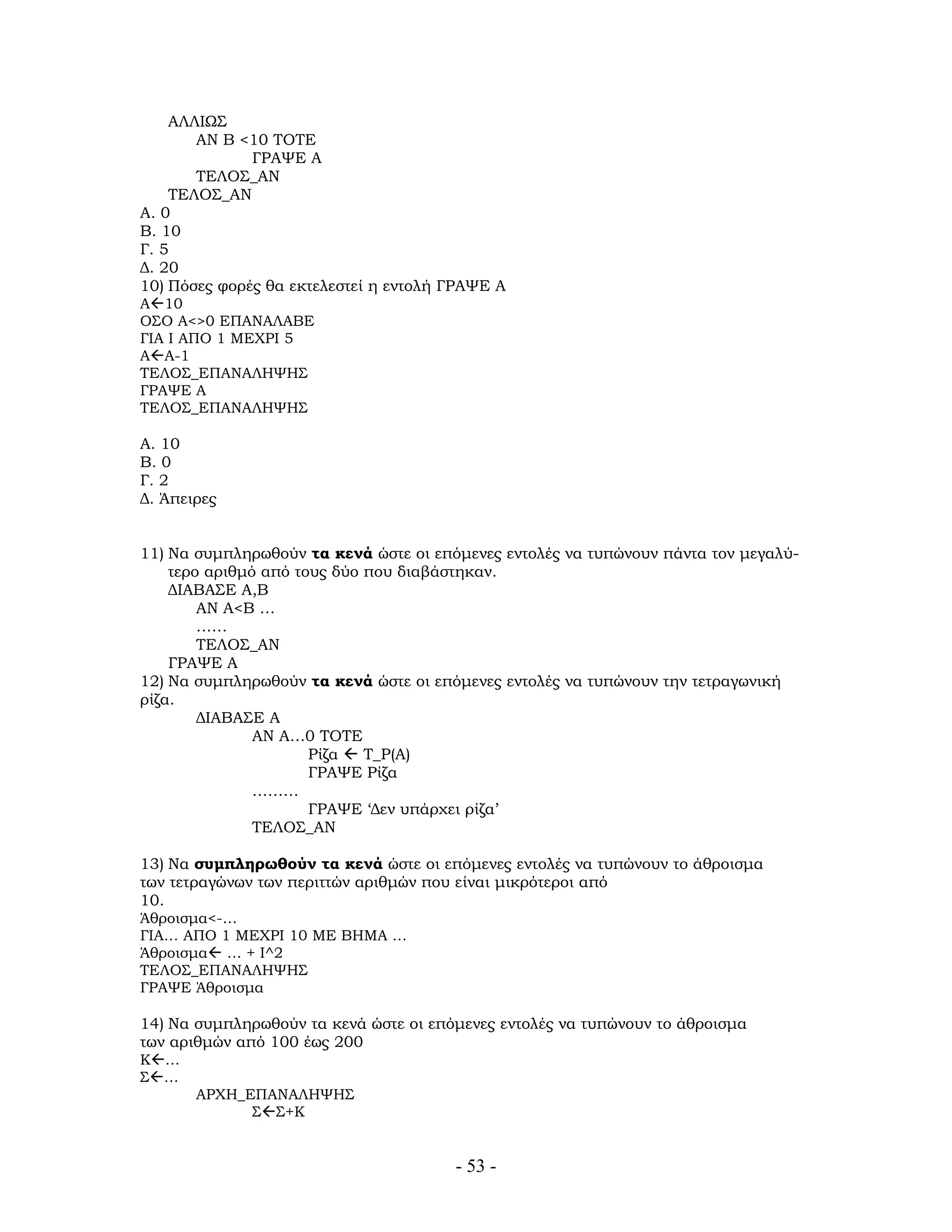 - 53 -
ΑΛΛΙΩΣ
ΑΝ Β <10 ΤΟΤΕ
ΓΡΑΨΕ Α
ΤΕΛΟΣ_ΑΝ
ΤΕΛΟΣ_ΑΝ
Α. 0
Β. 10
Γ. 5
Δ. 20
10) Πόσες φορές θα εκτελεστεί η εντολή ΓΡΑΨΕ Α
Α 10
ΟΣΟ Α<>0 ΕΠΑΝΑΛΑΒΕ
ΓΙΑ Ι ΑΠΟ 1 ΜΕΧΡΙ 5
Α Α-1
ΤΕΛΟΣ_ΕΠΑΝΑΛΗΨΗΣ
ΓΡΑΨΕ Α
ΤΕΛΟΣ_ΕΠΑΝΑΛΗΨΗΣ
Α. 10
Β. 0
Γ. 2
Δ. Άπειρες
11) Να συμπληρωθούν τα κενά ώστε οι επόμενες εντολές να τυπώνουν πάντα τον μεγαλύ-
τερο αριθμό από τους δύο που διαβάστηκαν.
ΔΙΑΒΑΣΕ Α,Β
ΑΝ Α<Β …
……
ΤΕΛΟΣ_ΑΝ
ΓΡΑΨΕ Α
12) Να συμπληρωθούν τα κενά ώστε οι επόμενες εντολές να τυπώνουν την τετραγωνική
ρίζα.
ΔΙΑΒΑΣΕ Α
ΑΝ Α…0 ΤΟΤΕ
Ρίζα Τ_Ρ(Α)
ΓΡΑΨΕ Ρίζα
………
ΓΡΑΨΕ ‘Δεν υπάρχει ρίζα’
ΤΕΛΟΣ_ΑΝ
13) Να συμπληρωθούν τα κενά ώστε οι επόμενες εντολές να τυπώνουν το άθροισμα
των τετραγώνων των περιττών αριθμών που είναι μικρότεροι από
10.
Άθροισμα<-…
ΓΙΑ… ΑΠΟ 1 ΜΕΧΡΙ 10 ΜΕ ΒΗΜΑ …
Άθροισμα … + Ι^2
ΤΕΛΟΣ_ΕΠΑΝΑΛΗΨΗΣ
ΓΡΑΨΕ Άθροισμα
14) Να συμπληρωθούν τα κενά ώστε οι επόμενες εντολές να τυπώνουν το άθροισμα
των αριθμών από 100 έως 200
Κ …
Σ …
ΑΡΧΗ_ΕΠΑΝΑΛΗΨΗΣ
Σ Σ+Κ
 