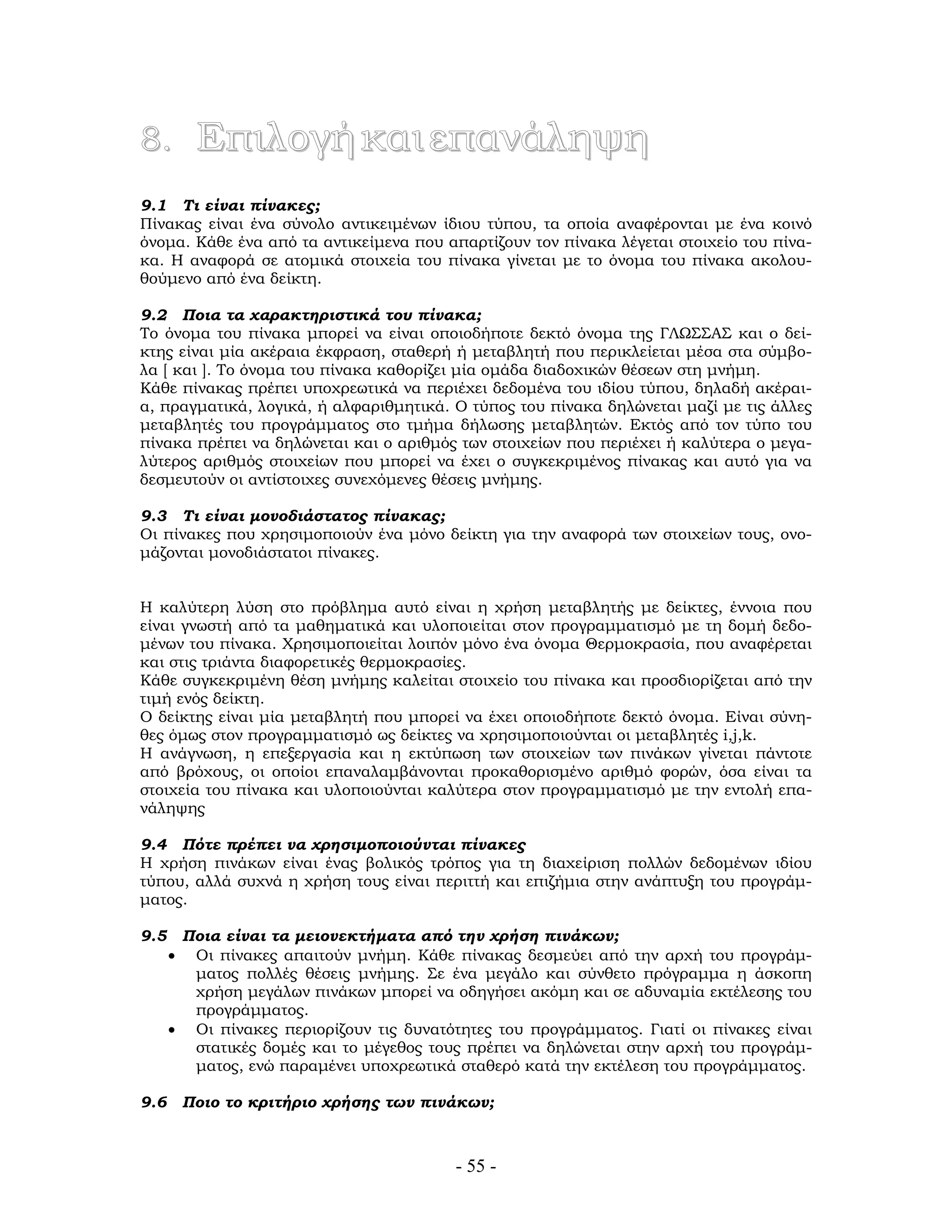 - 55 -
8. Επιλογήκαιεπανάληψη
9.1 Τι είναι πίνακες;
Πίνακας είναι ένα σύνολο αντικειμένων ίδιου τύπου, τα οποία αναφέρονται με ένα κοινό
όνομα. Κάθε ένα από τα αντικείμενα που απαρτίζουν τον πίνακα λέγεται στοιχείο του πίνα-
κα. Η αναφορά σε ατομικά στοιχεία του πίνακα γίνεται με το όνομα του πίνακα ακολου-
θούμενο από ένα δείκτη.
9.2 Ποια τα χαρακτηριστικά του πίνακα;
Το όνομα του πίνακα μπορεί να είναι οποιοδήποτε δεκτό όνομα της ΓΛΩΣΣΑΣ και ο δεί-
κτης είναι μία ακέραια έκφραση, σταθερή ή μεταβλητή που περικλείεται μέσα στα σύμβο-
λα [ και ]. Το όνομα του πίνακα καθορίζει μία ομάδα διαδοχικών θέσεων στη μνήμη.
Κάθε πίνακας πρέπει υποχρεωτικά να περιέχει δεδομένα του ιδίου τύπου, δηλαδή ακέραι-
α, πραγματικά, λογικά, ή αλφαριθμητικά. Ο τύπος του πίνακα δηλώνεται μαζί με τις άλλες
μεταβλητές του προγράμματος στο τμήμα δήλωσης μεταβλητών. Εκτός από τον τύπο του
πίνακα πρέπει να δηλώνεται και ο αριθμός των στοιχείων που περιέχει ή καλύτερα ο μεγα-
λύτερος αριθμός στοιχείων που μπορεί να έχει ο συγκεκριμένος πίνακας και αυτό για να
δεσμευτούν οι αντίστοιχες συνεχόμενες θέσεις μνήμης.
9.3 Τι είναι μονοδιάστατος πίνακας;
Οι πίνακες που χρησιμοποιούν ένα μόνο δείκτη για την αναφορά των στοιχείων τους, ονο-
μάζονται μονοδιάστατοι πίνακες.
Η καλύτερη λύση στο πρόβλημα αυτό είναι η χρήση μεταβλητής με δείκτες, έννοια που
είναι γνωστή από τα μαθηματικά και υλοποιείται στον προγραμματισμό με τη δομή δεδο-
μένων του πίνακα. Χρησιμοποιείται λοιπόν μόνο ένα όνομα Θερμοκρασία, που αναφέρεται
και στις τριάντα διαφορετικές θερμοκρασίες.
Κάθε συγκεκριμένη θέση μνήμης καλείται στοιχείο του πίνακα και προσδιορίζεται από την
τιμή ενός δείκτη.
Ο δείκτης είναι μία μεταβλητή που μπορεί να έχει οποιοδήποτε δεκτό όνομα. Είναι σύνη-
θες όμως στον προγραμματισμό ως δείκτες να χρησιμοποιούνται οι μεταβλητές i,j,k.
Η ανάγνωση, η επεξεργασία και η εκτύπωση των στοιχείων των πινάκων γίνεται πάντοτε
από βρόχους, οι οποίοι επαναλαμβάνονται προκαθορισμένο αριθμό φορών, όσα είναι τα
στοιχεία του πίνακα και υλοποιούνται καλύτερα στον προγραμματισμό με την εντολή επα-
νάληψης
9.4 Πότε πρέπει να χρησιμοποιούνται πίνακες
Η χρήση πινάκων είναι ένας βολικός τρόπος για τη διαχείριση πολλών δεδομένων ιδίου
τύπου, αλλά συχνά η χρήση τους είναι περιττή και επιζήμια στην ανάπτυξη του προγράμ-
ματος.
9.5 Ποια είναι τα μειονεκτήματα από την χρήση πινάκων;
• Οι πίνακες απαιτούν μνήμη. Κάθε πίνακας δεσμεύει από την αρχή του προγράμ-
ματος πολλές θέσεις μνήμης. Σε ένα μεγάλο και σύνθετο πρόγραμμα η άσκοπη
χρήση μεγάλων πινάκων μπορεί να οδηγήσει ακόμη και σε αδυναμία εκτέλεσης του
προγράμματος.
• Οι πίνακες περιορίζουν τις δυνατότητες του προγράμματος. Γιατί οι πίνακες είναι
στατικές δομές και το μέγεθος τους πρέπει να δηλώνεται στην αρχή του προγράμ-
ματος, ενώ παραμένει υποχρεωτικά σταθερό κατά την εκτέλεση του προγράμματος.
9.6 Ποιο το κριτήριο χρήσης των πινάκων;
 