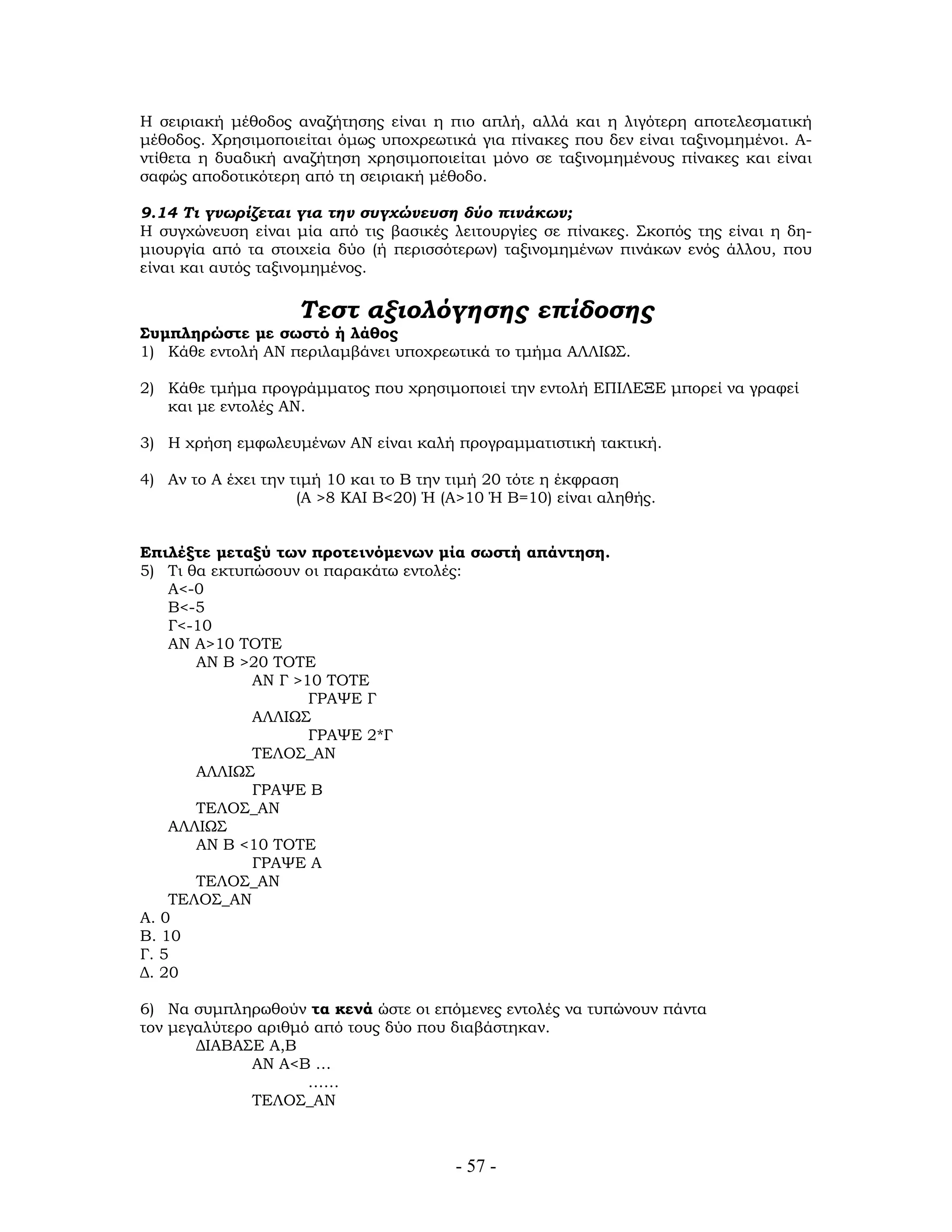 Η σειριακή μέθοδος αναζήτησης είναι η πιο απλή, αλλά και η λιγότερη αποτελεσματική
μέθοδος. Χρησιμοποιείται όμως υποχρεωτικά για πίνακες που δεν είναι ταξινομημένοι. Α-
ντίθετα η δυαδική αναζήτηση χρησιμοποιείται μόνο σε ταξινομημένους πίνακες και είναι
σαφώς αποδοτικότερη από τη σειριακή μέθοδο.
9.14 Τι γνωρίζεται για την συγχώνευση δύο πινάκων;
Η συγχώνευση είναι μία από τις βασικές λειτουργίες σε πίνακες. Σκοπός της είναι η δη-
μιουργία από τα στοιχεία δύο (ή περισσότερων) ταξινομημένων πινάκων ενός άλλου, που
είναι και αυτός ταξινομημένος.
Τεστ αξιολόγησης επίδοσης
Συμπληρώστε με σωστό ή λάθος
1) Κάθε εντολή ΑΝ περιλαμβάνει υποχρεωτικά το τμήμα ΑΛΛΙΩΣ.
2) Κάθε τμήμα προγράμματος που χρησιμοποιεί την εντολή ΕΠΙΛΕΞΕ μπορεί να γραφεί
και με εντολές ΑΝ.
3) Η χρήση εμφωλευμένων ΑΝ είναι καλή προγραμματιστική τακτική.
4) Αν το Α έχει την τιμή 10 και το Β την τιμή 20 τότε η έκφραση
(Α >8 ΚΑΙ Β<20) Ή (Α>10 Ή Β=10) είναι αληθής.
Επιλέξτε μεταξύ των προτεινόμενων μία σωστή απάντηση.
5) Τι θα εκτυπώσουν οι παρακάτω εντολές:
Α<-0
Β<-5
Γ<-10
ΑΝ Α>10 ΤΟΤΕ
ΑΝ Β >20 ΤΟΤΕ
ΑΝ Γ >10 ΤΟΤΕ
ΓΡΑΨΕ Γ
ΑΛΛΙΩΣ
ΓΡΑΨΕ 2*Γ
ΤΕΛΟΣ_ΑΝ
ΑΛΛΙΩΣ
ΓΡΑΨΕ Β
ΤΕΛΟΣ_ΑΝ
ΑΛΛΙΩΣ
ΑΝ Β <10 ΤΟΤΕ
ΓΡΑΨΕ Α
ΤΕΛΟΣ_ΑΝ
ΤΕΛΟΣ_ΑΝ
Α. 0
Β. 10
Γ. 5
Δ. 20
6) Να συμπληρωθούν τα κενά ώστε οι επόμενες εντολές να τυπώνουν πάντα
τον μεγαλύτερο αριθμό από τους δύο που διαβάστηκαν.
ΔΙΑΒΑΣΕ Α,Β
ΑΝ Α<Β …
……
ΤΕΛΟΣ_ΑΝ
- 57 -
 